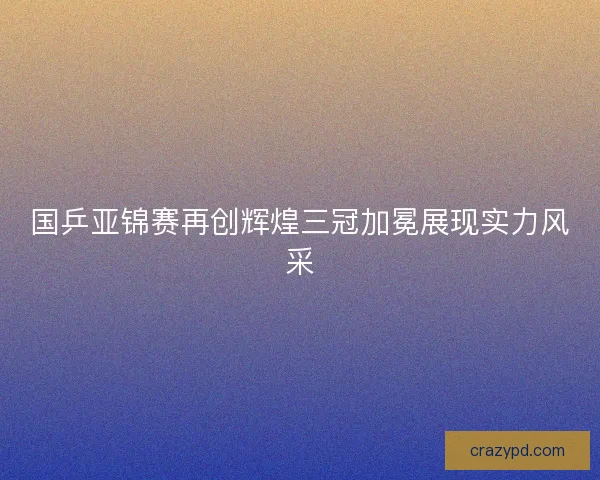 国乒亚锦赛再创辉煌三冠加冕展现实力风采