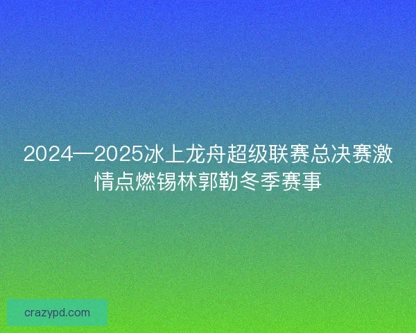 2024—2025冰上龙舟超级联赛总决赛激情点燃锡林郭勒冬季赛事