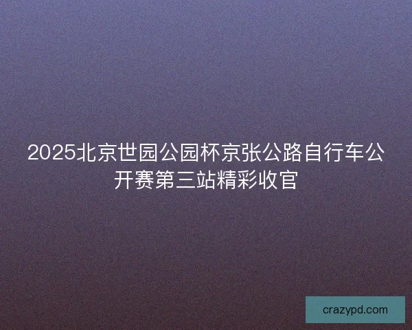 2025北京世园公园杯京张公路自行车公开赛第三站精彩收官