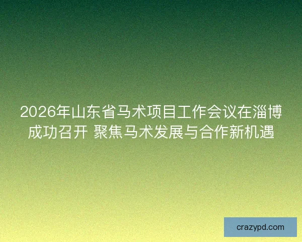 2026年山东省马术项目工作会议在淄博成功召开 聚焦马术发展与合作新机遇