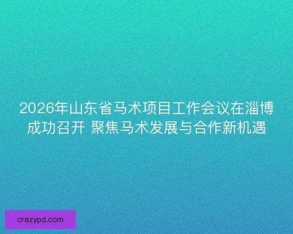 2026年山东省马术项目工作会议在淄博成功召开 聚焦马术发展与合作新机遇