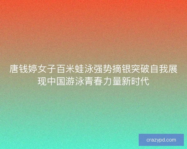 唐钱婷女子百米蛙泳强势摘银突破自我展现中国游泳青春力量新时代